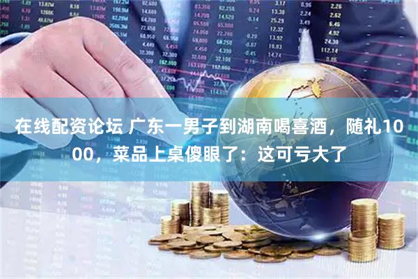 在线配资论坛 广东一男子到湖南喝喜酒，随礼1000，菜品上桌傻眼了：这可亏大了