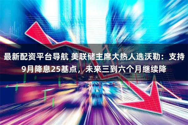 最新配资平台导航 美联储主席大热人选沃勒：支持9月降息25基点，未来三到六个月继续降