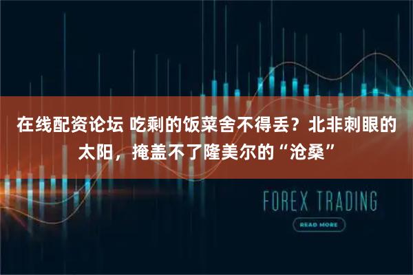 在线配资论坛 吃剩的饭菜舍不得丢？北非刺眼的太阳，掩盖不了隆美尔的“沧桑”