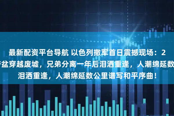 最新配资平台导航 以色列撤军首日震撼现场：20万加沙民众拖锅带盆穿越废墟，兄弟分离一年后泪洒重逢，人潮绵延数公里谱写和平序曲！