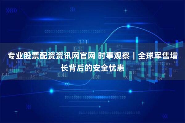 专业股票配资资讯网官网 时事观察｜全球军售增长背后的安全忧患