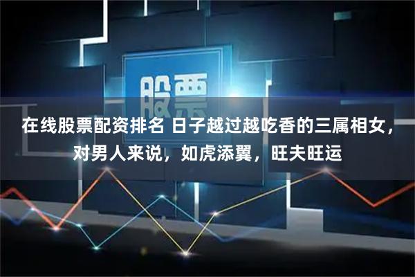 在线股票配资排名 日子越过越吃香的三属相女，对男人来说，如虎添翼，旺夫旺运
