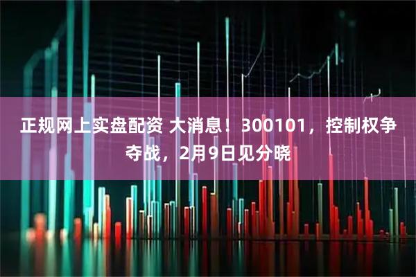 正规网上实盘配资 大消息！300101，控制权争夺战，2月9日见分晓