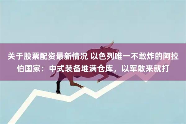 关于股票配资最新情况 以色列唯一不敢炸的阿拉伯国家：中式装备堆满仓库，以军敢来就打