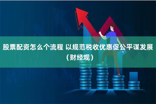 股票配资怎么个流程 以规范税收优惠促公平谋发展（财经观）