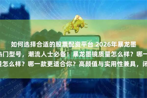 如何选择合适的股票配资平台 2026年暴龙墨镜选购攻略:精选6款热门型号,潮流人士必备!暴龙墨镜质量怎么样?哪一款更适合你?高颜值与实用性兼具,闭眼入不踩坑!
