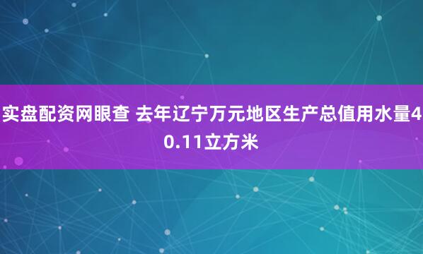 实盘配资网眼查 去年辽宁万元地区生产总值用水量40.11立方米