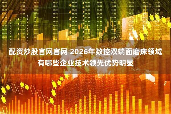 配资炒股官网官网 2026年数控双端面磨床领域有哪些企业技术领先优势明显