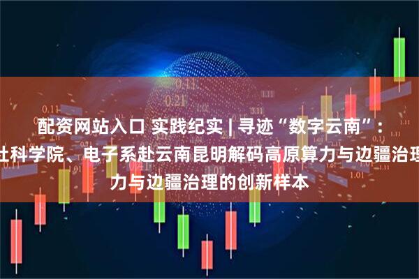 配资网站入口 实践纪实 | 寻迹“数字云南”：计算机系、社科学院、电子系赴云南昆明解码高原算力与边疆治理的创新样本