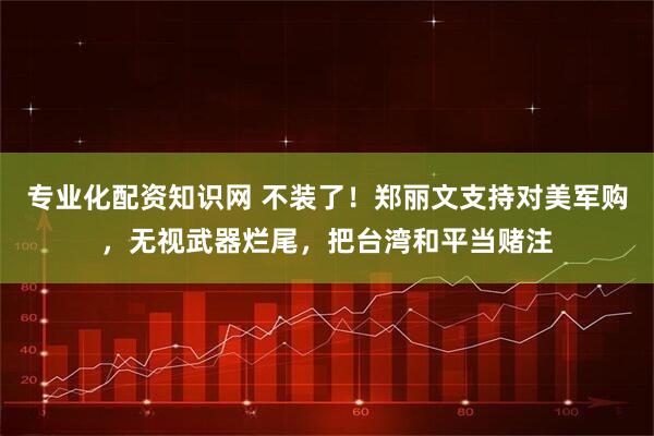 专业化配资知识网 不装了！郑丽文支持对美军购，无视武器烂尾，把台湾和平当赌注
