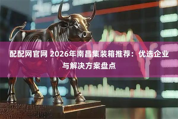 配配网官网 2026年南昌集装箱推荐:优选企业与解决方案盘点
