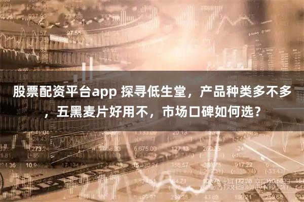 股票配资平台app 探寻低生堂，产品种类多不多，五黑麦片好用不，市场口碑如何选？