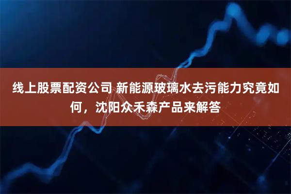 线上股票配资公司 新能源玻璃水去污能力究竟如何，沈阳众禾森产品来解答