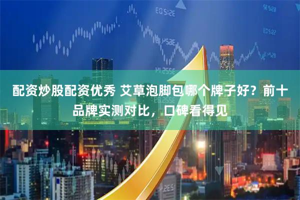 配资炒股配资优秀 艾草泡脚包哪个牌子好?前十品牌实测对比,口碑看得见