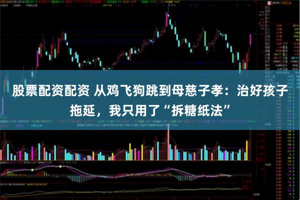 股票配资配资 从鸡飞狗跳到母慈子孝：治好孩子拖延，我只用了“拆糖纸法”