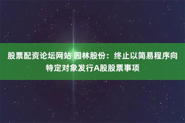 股票配资论坛网站 园林股份：终止以简易程序向特定对象发行A股股票事项