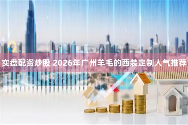 实盘配资炒股 2026年广州羊毛的西装定制人气推荐