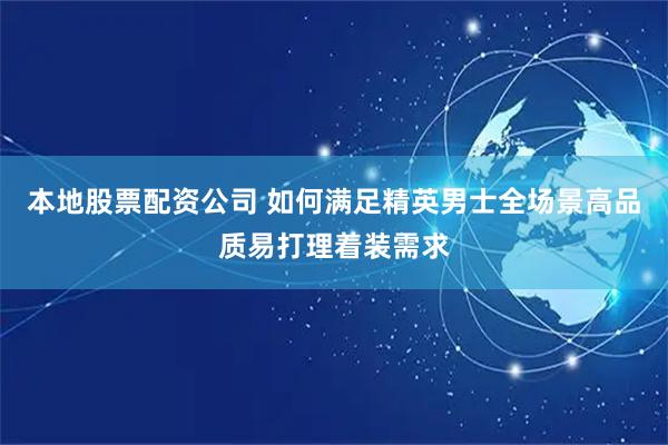 本地股票配资公司 如何满足精英男士全场景高品质易打理着装需求