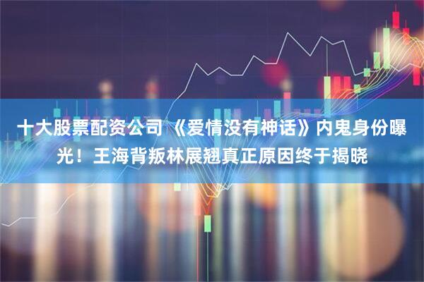 十大股票配资公司 《爱情没有神话》内鬼身份曝光！王海背叛林展翘真正原因终于揭晓