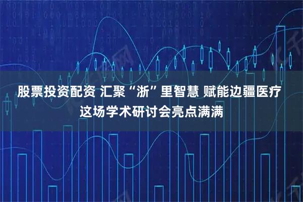 股票投资配资 汇聚“浙”里智慧 赋能边疆医疗 这场学术研讨会亮点满满