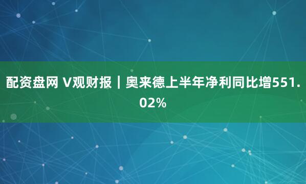 配资盘网 V观财报｜奥来德上半年净利同比增551.02%